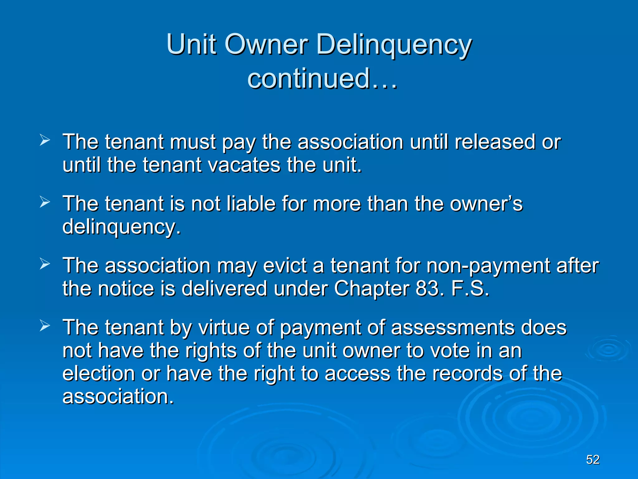 Unit Owner Delinquency
                     continued…

   The tenant must pay the association until released or
    until the tenant vacates the unit.
   The tenant is not liable for more than the owner’s
    delinquency.
   The association may evict a tenant for non-payment after
    the notice is delivered under Chapter 83. F.S.
   The tenant by virtue of payment of assessments does
    not have the rights of the unit owner to vote in an
    election or have the right to access the records of the
    association.

                                                              52
 