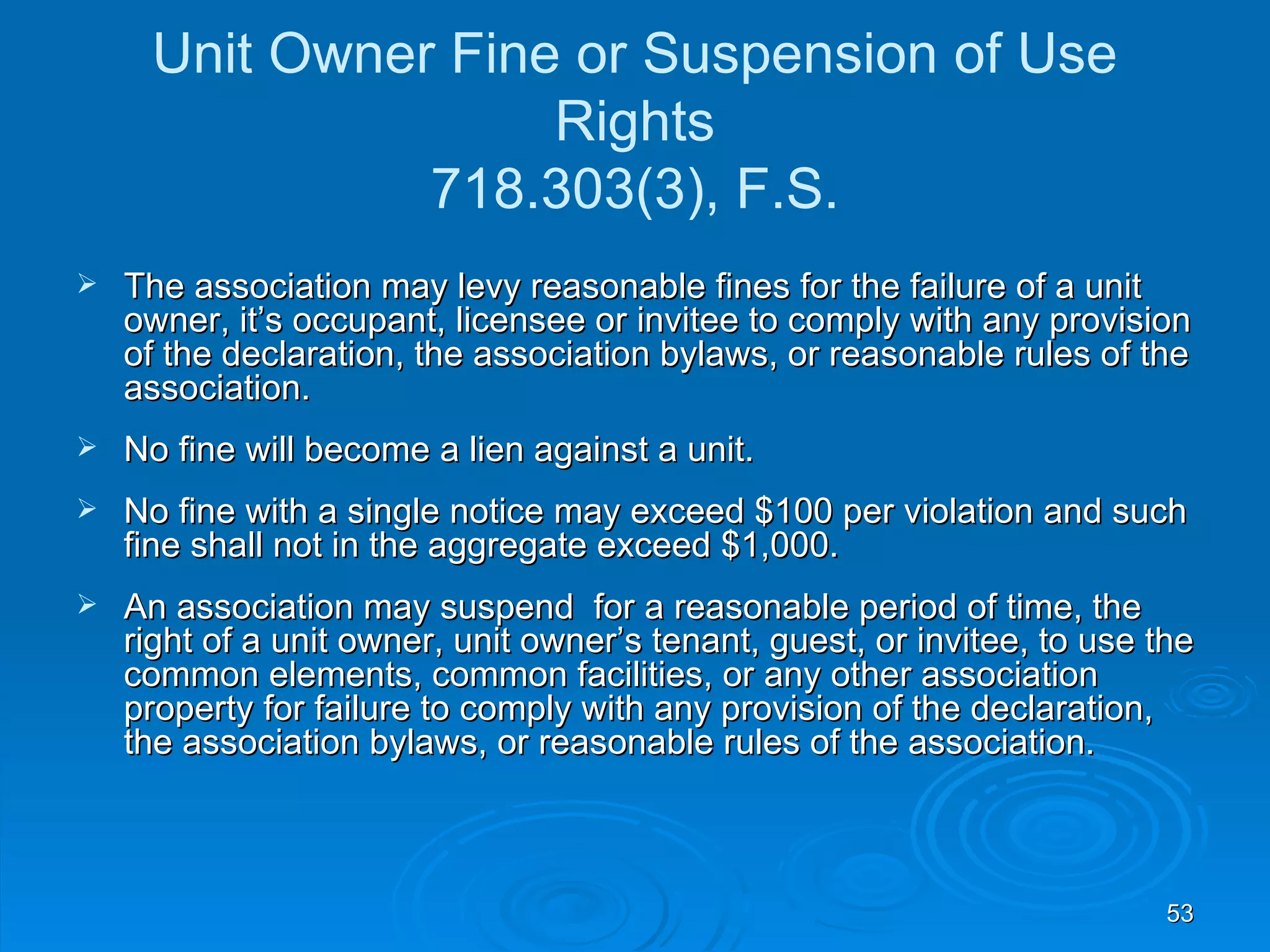 Unit Owner Fine or Suspension of Use
                    Rights
               718.303(3), F.S.
   The association may levy reasonable fines for the failure of a unit
    owner, it’s occupant, licensee or invitee to comply with any provision
    of the declaration, the association bylaws, or reasonable rules of the
    association.
   No fine will become a lien against a unit.
   No fine with a single notice may exceed $100 per violation and such
    fine shall not in the aggregate exceed $1,000.
   An association may suspend for a reasonable period of time, the
    right of a unit owner, unit owner’s tenant, guest, or invitee, to use the
    common elements, common facilities, or any other association
    property for failure to comply with any provision of the declaration,
    the association bylaws, or reasonable rules of the association.



                                                                           53
 