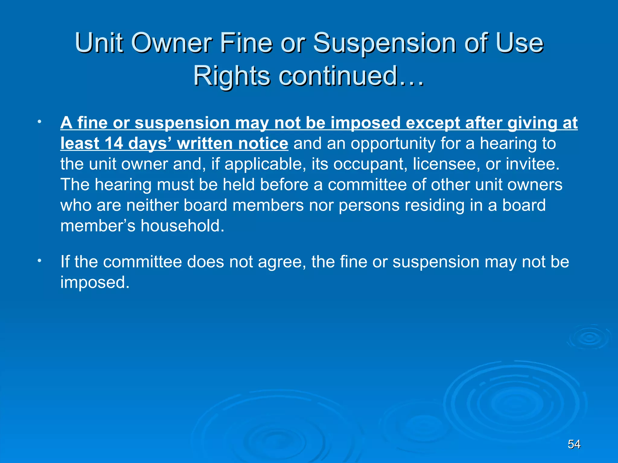 Unit Owner Fine or Suspension of Use
             Rights continued…
•   A fine or suspension may not be imposed except after giving at
    least 14 days’ written notice and an opportunity for a hearing to
    the unit owner and, if applicable, its occupant, licensee, or invitee.
    The hearing must be held before a committee of other unit owners
    who are neither board members nor persons residing in a board
    member’s household.
•   If the committee does not agree, the fine or suspension may not be
    imposed.




                                                                        54
 