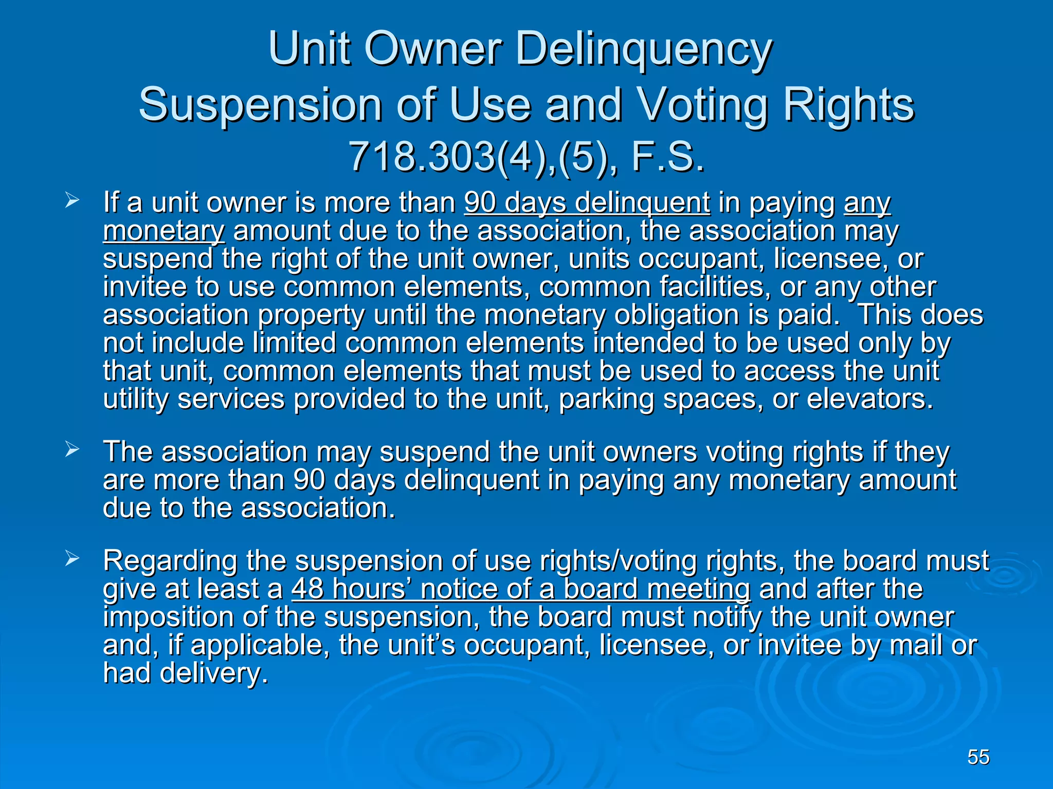 Unit Owner Delinquency
      Suspension of Use and Voting Rights
                       718.303(4),(5), F.S.
   If a unit owner is more than 90 days delinquent in paying any
    monetary amount due to the association, the association may
    suspend the right of the unit owner, units occupant, licensee, or
    invitee to use common elements, common facilities, or any other
    association property until the monetary obligation is paid. This does
    not include limited common elements intended to be used only by
    that unit, common elements that must be used to access the unit
    utility services provided to the unit, parking spaces, or elevators.
   The association may suspend the unit owners voting rights if they
    are more than 90 days delinquent in paying any monetary amount
    due to the association.
   Regarding the suspension of use rights/voting rights, the board must
    give at least a 48 hours’ notice of a board meeting and after the
    imposition of the suspension, the board must notify the unit owner
    and, if applicable, the unit’s occupant, licensee, or invitee by mail or
    had delivery.

                                                                          55
 