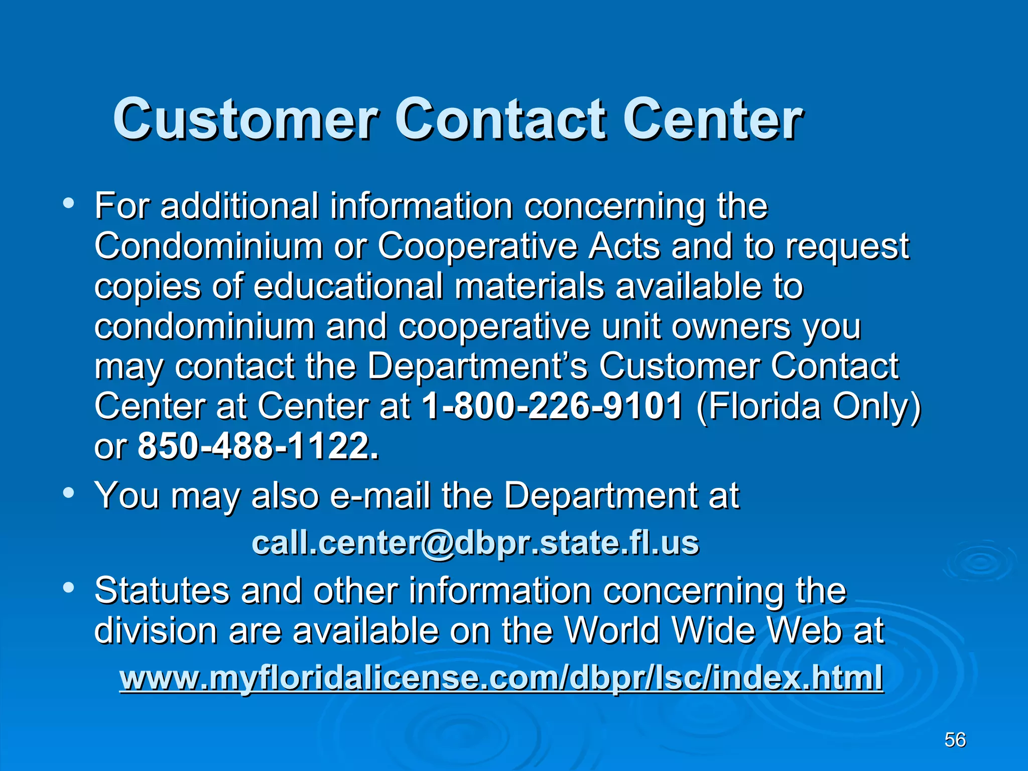 Customer Contact Center
   For additional information concerning the
    Condominium or Cooperative Acts and to request
    copies of educational materials available to
    condominium and cooperative unit owners you
    may contact the Department’s Customer Contact
    Center at Center at 1-800-226-9101 (Florida Only)
    or 850-488-1122.
   You may also e-mail the Department at
             call.center@dbpr.state.fl.us
   Statutes and other information concerning the
    division are available on the World Wide Web at
     www.myfloridalicense.com/dbpr/lsc/index.html
                                                        56
 