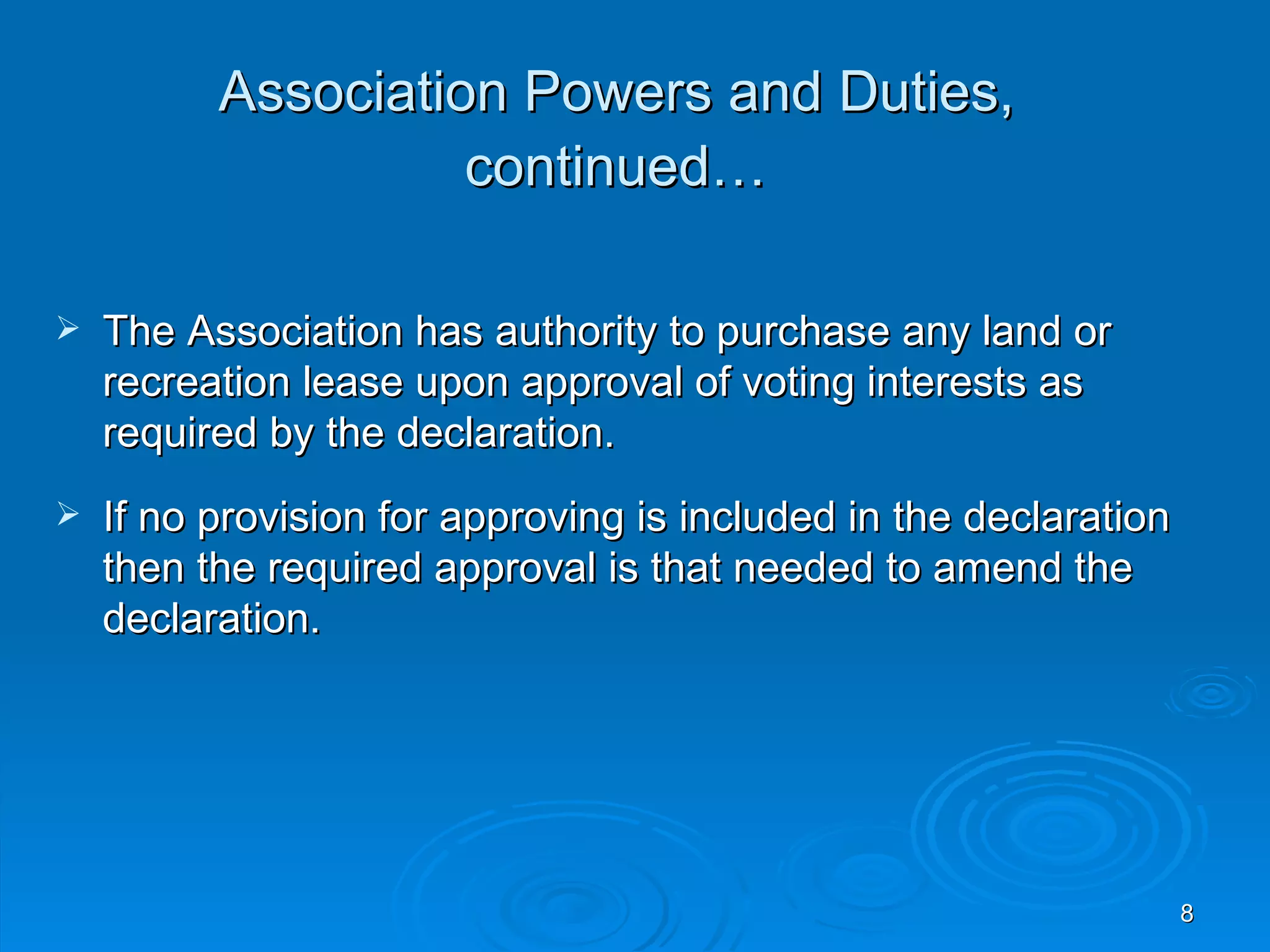 Association Powers and Duties,
                    continued…

   The Association has authority to purchase any land or
    recreation lease upon approval of voting interests as
    required by the declaration.
   If no provision for approving is included in the declaration
    then the required approval is that needed to amend the
    declaration.




                                                                   8
 