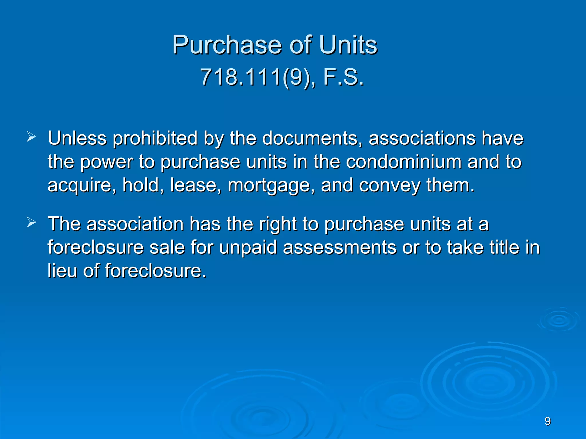 Purchase of Units
                      718.111(9), F.S.

   Unless prohibited by the documents, associations have
    the power to purchase units in the condominium and to
    acquire, hold, lease, mortgage, and convey them.
   The association has the right to purchase units at a
    foreclosure sale for unpaid assessments or to take title in
    lieu of foreclosure.




                                                                  9
 