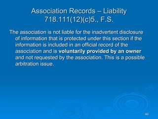 Association Records – Liability
            718.111(12)(c)5., F.S.
The association is not liable for the inadvertent disclosure
  of information that is protected under this section if the
  information is included in an official record of the
  association and is voluntarily provided by an owner
  and not requested by the association. This is a possible
  arbitration issue.




                                                               46
 