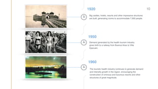 1920
Big castles, hotels, resorts and other impressive structures
are built; generating rooms to accommodate 7,000 people.
1950
Demand generated by the health tourism industry
gives birth to a railway from Buenos Aires to Villa
Epecuén.
1960
The touristic health industry continues to generate demand
and intensify growth in the region, encouraging the
construction of ominous and luxurious resorts and other
structures of great magnitude.
10
 
