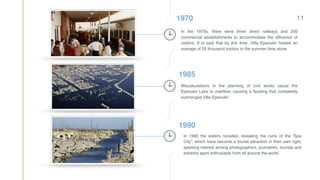 1970
1985
1990
In the 1970s, there were three direct railways and 250
commercial establishments to accommodate the afﬂuence of
visitors. It is said that by this time, Villa Epecuén hosted an
average of 25 thousand visitors in the summer time alone.
Miscalculations in the planning of civil works cause the
Epecuén Lake to overﬂow, causing a ﬂooding that completely
submerged Villa Epecuén.
In 1990 the waters receded, revealing the ruins of the “Spa
City”; which have become a tourist attraction in their own right,
sparking interest among photographers, journalists, tourists and
extreme sport enthusiasts from all around the world.
11
 