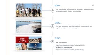 2000
The “Salty Forest” of Villa Epecuén becomes a preferred location
for professional and amateur photographers.
2012
The lake recovers its legendary medicinal conditions and salt
crystals cover the shoreline once again.
2013
BBC Documentary 
https://www.youtube.com/watch?v=Boa7VyHG7P4 
ALJAZEERA Documentary 
http://www.youtube.com/watch?v=YoQYTX5wlAg
12
 