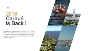 After the shock and devastation of the Villa and the Lake, in
1989 the City of Carhué initiates it revitalization program with
a slogan that deﬁnes their determination to reconquer this
area and turn it into the jet set tourist location it once was:
CARHUÉ IS BACK!
2016
Carhué
Is Back !
14
 