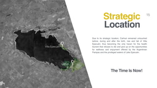 15
Due to its strategic location, Carhué remained untouched
before, during and after the birth, rise and fall of Villa
Epecuén; thus becoming the only haven for the health
tourism that refuses to die and give up on the opportunities
for wellness and enjoyment offered by the Argentinian
Pampas and the privileged waters of Lake Epecuén.
Strategic
Location
Cahué
Villa Epecuén
The Time Is Now!
 