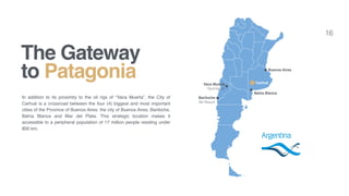 16
In addition to its proximity to the oil rigs of “Vaca Muerta”, the City of
Carhué is a crossroad between the four (4) biggest and most important
cities of the Province of Buenos Aires: the city of Buenos Aires, Bariloche,
Bahía Blanca and Mar del Plata. This strategic location makes it
accessible to a peripheral population of 17 million people residing under
800 km.
The Gateway
to Patagonia Buenos Aires
Vaca Muerta 
Yacimiento
Bariloche
Ski Resort
Bahia Blanca
Carhué
 