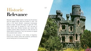 Historic
Relevance
Because of its strategic location, Carhué was the territory
with the biggest stride along the borders in 1876. The
Chief of the South Division, Lieutenant Commander
Nicolas Levalle, occupies the region on April 23rd 1876.
Only a month later, on January 21st, 1877, the town of
Adolfo Alsina was ofﬁcially founded and named after
Levalle’s superior ofﬁcer and friend. In 1949, the town of
Adolfo Alsina is declared a “City” and recovers its original
and ancestral name: Carhué.
Because of its relevance in the history of Argentina,
Carhué has a historic center with museums, architecture
and art dating back to its ancestral times.
17
 