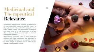 Medicinal and
Therapeutical
Relevance
The medicinal and therapeutic properties of Lake Epecuén
are only comparable to those of the Dead Sea. There is no
other body of water in the world with a composition similar
to that of these to lakes. The uniqueness of the waters in
both cases, is due to the high concentration of salt and
other minerals scientiﬁcally proven to help in the treatment
of many health conditions.
The qualities of hypersaline waters for beauty, health and
wellness have been recognized and leveraged for
centuries, through the experience of locals and visitors in
the waters of both, the Dead Sea and the waters of Lake
Epecuén in the Argentinian Pampas.
18
 