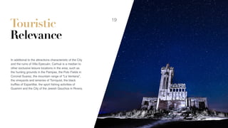 Touristic
Relevance
In additional to the attractions characteristic of the City
and the ruins of Villa Epecuén, Carhué is a median to
other exclusive leisure locations in the area; such as
the hunting grounds in the Pampas, the Polo Fields in
Coronel Suarez, the mountain range of “La Ventana”,
the vineyards and wineries of Tornquist, the black
trufﬂes of Espartillar, the sport ﬁshing activities of
Guamini and the City of the Jewish Gauchos in Rivera.
19
 