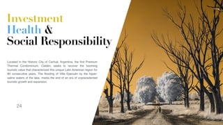 24
Located in the Historic City of Carhué, Argentina, the ﬁrst Premium
Thermal Condominium, Caldén, seeks to recover the booming
touristic value that characterized this unique Latin American region for
80 consecutive years. The ﬂooding of Villa Epecuén by the hyper-
saline waters of the lake, marks the end of an era of unprecedented
touristic growth and expansion. 
Investment
Health &
Social Responsibility
24
 