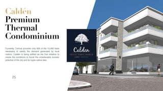 Caldén
Premium
Thermal
Condominium
Currently, Carhué provides only 600 of the 15,000 beds
necessary to satisfy the demand generated by local
visitors. Caldén is being ediﬁed as the ﬁrst initiative to
create the conditions to boost the unbelievable touristic
potential of the city and its hyper-saline lake.
CaldenE D F I C I O T E R M A L P R E M I U M
C A R H U E | A R G E N T I N A
25
 