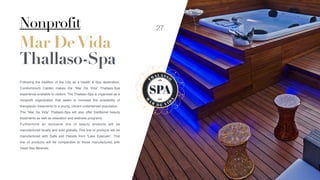 Nonprofit
Mar DeVida
Thallaso-Spa
Following the tradition of the City as a Health & Spa destination,
Condominium Caldén makes the “Mar De Vida” Thallaso-Spa
experience available to visitors. The Thallaso-Spa is organized as a
nonproﬁt organization that seeks to increase the availability of
therapeutic treatments to a young, vibrant underserved population.
The “Mar De Vida” Thallaso-Spa will also offer traditional beauty
treatments as well as relaxation and wellness programs.
Furthermore an exclusive line of beauty products will be
manufactured locally and sold globally. This line of products will be
manufactured with Salts and Peloids from “Lake Epecuén”. This
line of products will be comparable to those manufactured with
Dead Sea Minerals.
SPA
T
HA L ASSO
M
A
R
D E V I D
A
27
 