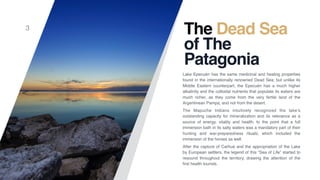 The Dead Sea
of The
Patagonia
Lake Epecuén has the same medicinal and healing properties
found in the internationally renowned Dead Sea; but unlike its
Middle Eastern counterpart, the Epecuén has a much higher
alkalinity and the colloidal nutrients that populate its waters are
much richer, as they come from the very fertile land of the
Argentinean Pampa, and not from the desert.
The Mapuche Indians intuitively recognized the lake’s
outstanding capacity for mineralization and its relevance as a
source of energy, vitality and health, to the point that a full
immersion bath in its salty waters was a mandatory part of their
hunting and war-preparedness rituals; which included the
immersion of the horses as well.
After the capture of Carhué and the appropriation of the Lake
by European settlers, the legend of this “Sea of Life” started to
resound throughout the territory, drawing the attention of the
ﬁrst health tourists.
3
 