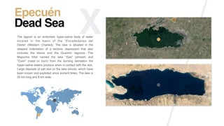 X Epecuén
Mar MuertoThe lagoon is an endorheic hyper-saline body of water
located in the basin of the “Encadedanas del
Oeste” (Western Chained). The lake is situated in the
deepest indentation of a tectonic depression that also
includes the Alsina and the Guaminí lagoons. The
Mapuche tribe named the lake “Epe” (almost) and
“Cuen” (roast or burn) from the burning sensation the
hyper-saline waters produce when in contact with the skin.
Large deposits of salt rest on the lake shores, which have
been known and exploited since ancient times. The lake is
20 km long and 8 km wide.
Epecuén
Dead Sea
 