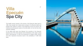 Villa
Epecuén
Spa City
7
The health tourism industry in the shores of the Epecuén dates back to
1885, when people from nearby towns camped in its littoral to bathe and
prepare their bodies for winter. At the beginning of the XX Century, the
medicinal and therapeutic waters of the lake obtain, for the ﬁrst time, their
scientiﬁc credibility.
In the eighty (80) years that followed, the shoreline of the Epecuén
became one of the most relevant tourist attractions of the region, giving
birth to Villa Epecuén. In 1920, the construction of castles, hotels, resorts
and other impressive structures result in the availability of 7,000 hotel
beds.
 