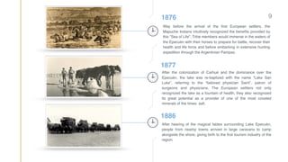 91876
Way before the arrival of the ﬁrst European settlers, the
Mapuche Indians intuitively recognized the beneﬁts provided by
this “Sea of Life”. Tribe members would immerse in the waters of
the Epecuén with their horses to prepare for battle, recover their
health and life force and before embarking in extensive hunting
expedition through the Argentinian Pampas.
1877
After the colonization of Carhué and the dominance over the
Epecuén, the lake was re-baptized with the name “Lake San
Luke”, referring to the “beloved physician Saint”, patron of
surgeons and physicians. The European settlers not only
recognized the lake as a fountain of health, they also recognized
its great potential as a provider of one of the most coveted
minerals of the times: salt.
1886
After hearing of the magical fables surrounding Lake Epecuén,
people from nearby towns arrived in large caravans to camp
alongside the shore; giving birth to the ﬁrst tourism industry of the
region.
 
