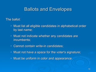 Ballots and Envelopes

The ballot:
      Must list all eligible candidates in alphabetical order
       by last name;
      Must not indicate whether any candidates are
       incumbents;
      Cannot contain write-in candidates;
      Must not have a space for the voter's signature;
      Must be uniform in color and appearance.


                                                                 15
 
