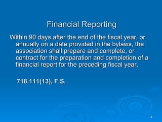 Financial Reporting
Within 90 days after the end of the fiscal year, or
 annually on a date provided in the bylaws, the
 association shall prepare and complete, or
 contract for the preparation and completion of a
 financial report for the preceding fiscal year.

  718.111(13), F.S.




                                                      4
 