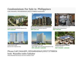 Condominium For Sale in Philippines
Call 2466409/ 09268048469/09373798854 looktolits
RFO CondominiumUnit TheAvenueResidencesCondominium Condo UnitGraceParkCaloocan
Avida Towers New Manila Quezon City Tandang Sora Extension Quezon Medium Rise Condominium
PHP 4,000,000 PHP1,601,320 PHP 4,000,000
Condo Unit for Sale Condominium For Sale lluminaResidencesManila
Quezon Ave in Quezon City Near UDMC Welcome Rotonda Quezon City V. Mapa Manila
PHP 1,800,000- 4,600,000 PHP 1,700,000- 5,800,000
Please Call 2466409 /09268048469/09373798854
look Manolito tolits Sallador
PHILPROPERTIES REAL ESTATE CONSULTANT
 