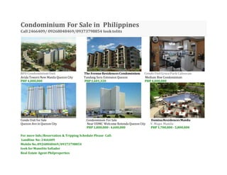 Condominium For Sale in Philippines
Call 2466409/ 09268048469/09373798854 looktolits
RFO CondominiumUnit TheAvenueResidencesCondominium Condo UnitGraceParkCaloocan
Avida Towers New Manila Quezon City Tandang Sora Extension Quezon Medium Rise Condominium
PHP 4,000,000 PHP1,601,320 PHP 4,000,000
Condo Unit for Sale Condominium For Sale lluminaResidencesManila
Quezon Ave in Quezon City Near UDMC Welcome Rotonda Quezon City V. Mapa Manila
PHP 1,800,000- 4,600,000 PHP 1,700,000- 5,800,000
For more Info/Reservation & Tripping Schedule Please Call:
Landline No: 2466409
Mobile No.:09268048469/09373798854
look for Manolito Sallador
Real Estate Agent Philproperties
 