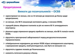 Кредитування
 зареєстровані не менше, ніж за 12 місяців до звернення до банку щодо
кредитування;
 не менше, ніж 90 % мешканців житлового дому, є членами ОСББ;
 середній рівень збирання платежів за рік не нижче 85 % затвердженого
кошторису;
 рішення щодо отримання кредиту прийнято не менше, ніж 80 % голосів членів
ОСББ;
 відсутність простроченої заборгованості перед ресурсопостачальними
підприємствами;
 співвідношення надходжень до витрат ОСББ згідно затвердженого кошторису,
з врахуванням кредиту, який розглядається, має бути не меншим 1.2;
 відсутність судових позовів до Позичальника;
 наявність поточного рахунку в банку.
Вимоги до позичальників – ОСББ
 