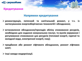 Напрямки кредитування
 реконструкція, поточний та капітальний ремонт, у т.ч. із
застосуванням енергозберігаючих технологій і обладнання;
 встановлення обладнання/приладів обліку споживання ресурсів,
необхідних для надання комунальних послуг, та вузлів керування і
регулювання споживання цих ресурсів (теплової енергії, гарячої та
холодної води, електричної енергії, газу);
 придбання або ремонт ліфтового обладнання, ремонт ліфтових
шахт;
 інші заходи модернізації.
Кредитування
 