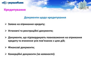 Документи щодо кредитування
 Заявка на отримання кредиту;
 Установчі та реєстраційні документи;
 Документи, що підтверджують повноваження на отримання
кредиту та вчинення усіх пов’язаних з цим дій;
 Фінансові документи;
 Комерційні документи (за наявності).
Кредитування
 