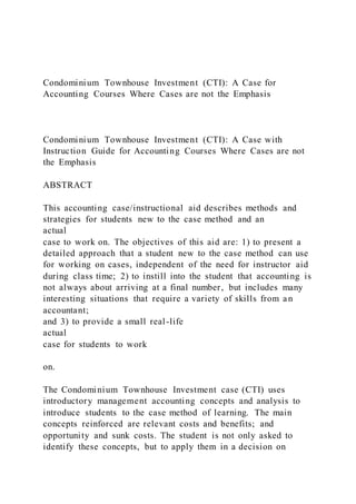 Condominium Townhouse Investment (CTI): A Case for
Accounting Courses Where Cases are not the Emphasis
Condominium Townhouse Investment (CTI): A Case with
Instruction Guide for Accounting Courses Where Cases are not
the Emphasis
ABSTRACT
This accounting case/instructional aid describes methods and
strategies for students new to the case method and an
actual
case to work on. The objectives of this aid are: 1) to present a
detailed approach that a student new to the case method can use
for working on cases, independent of the need for instructor aid
during class time; 2) to instill into the student that accounting is
not always about arriving at a final number, but includes many
interesting situations that require a variety of skills from an
accountant;
and 3) to provide a small real-life
actual
case for students to work
on.
The Condominium Townhouse Investment case (CTI) uses
introductory management accounting concepts and analysis to
introduce students to the case method of learning. The main
concepts reinforced are relevant costs and benefits; and
opportunity and sunk costs. The student is not only asked to
identify these concepts, but to apply them in a decision on
 