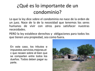 ¿Qué es lo importante de un condominio? Lo que la ley dice sobre el condominio no nace de la orden de un juez. Nace de la de la necesidad que tenemos los seres humanos de vivir con otros para satisfacer nuestras necesidades. PERO la ley establece derechos y  obligaciones para todos los que tienen una propiedad, sea como fuera. En este caso, los tributos e impuestos.servicios,mejoras,etc que recaen sobre el bien que se comparten entre todos los dueños. Todos deben pagar su parte. 