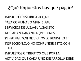 ¿Qué Impuestos hay que pagar? IMPUESTO INMOBILIARIO (API) TASA COMUNAL O MUNICIPAL SERVICIOS DE LUZ,AGUA,GAS,ETC NO PAGAN GANANCIAS,NI BIENES PERSONALES,NI DERECHOS DE REGISTRO E INSPECCION.OJO NO CONFUNDIR ESTO CON LOS  IMPUESTOS O TRIBUTOS QUE POR LA ACTIVIDAD QUE CADA UNO DESARROLLA DEBE PAGAR 