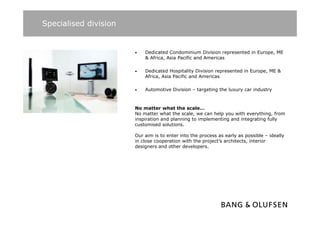 Specialised division


                       •   Dedicated Condominium Division represented in Europe, ME
                           & Africa, Asia Pacific and Americas

                       •   Dedicated Hospitality Division represented in Europe, ME &
                           Africa, Asia Pacific and Americas

                       •   Automotive Division – targeting the luxury car industry



                       No matter what the scale…
                       No matter what the scale, we can help you with everything from
                                           scale                       everything,
                       inspiration and planning to implementing and integrating fully
                       customised solutions.

                       Our aim is to enter into the process as early as possible – ideally
                       in close cooperation with the project’s architects, interior
                       designers and other developers.
 