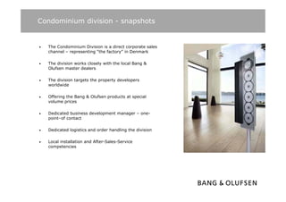 Condominium division - snapshots


•   The Condominium Division is a direct corporate sales
    channel – representing “the factory” in Denmark

•   The division works closely with the local Bang &
    Olufsen master dealers

•   The division targets the property developers
    worldwide

•   Offering the Bang & Olufsen products at special
    volume prices

•   Dedicated business development manager – one-
    point–of contact

•   Dedicated logistics and order handling the division

•   Local installation and After-Sales-Service
    competencies
 