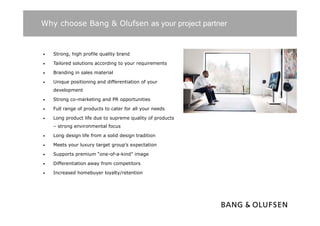 Why choose Bang & Olufsen as your project partner


•   Strong, high profile quality brand

•   Tailored solutions according t your requirements
    T il   d l ti           di   to         i     t

•   Branding in sales material

•   Unique positioning and differentiation of your
    development

•   Strong co-marketing and PR opportunities

•   Full range of products to cater for all your needs

•   Long product life due to supreme quality of products
    – strong environmental focus

•   Long design life from a solid design tradition

•   Meets your luxury target group’s expectation

•   Supports premium “one-of-a-kind” image

•   Differentiation away from competitors

•   Increased homebuyer loyalty/retention
 