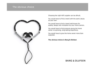 The obvious choice


                     Choosing the right HIFI supplier can be dificult.

                     You would h
                     Y       ld have t find a brand with th same values
                                     to fi d b    d ith the        l
                     as your own.

                     You would have to find a brand well known for
                     q
                     quality, design and innovation by your home owners.
                           y,     g                  yy

                     You would have to find products giving the home
                     owner a surprising, long-lasting experience.

                     You would have to give the home owner more than
                     expected.


                     The obvious choice is Bang & Olufsen
 