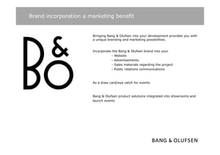 Brand incorporation a marketing benefit


                       Bringing Bang & Olufsen into your development provides you with
                       a unique branding and marketing possibilities.


                       Incorporate the Bang & Olufsen brand into your
                                  - Website
                                  - Advertisements
                                  - Sales materials regarding the project
                                  - Public relations communications



                       As a draw card/eye catch for events



                       Bang & Olufsen product solutions integrated into showrooms and
                       B       Ol f      d      l i     i        di      h          d
                       launch events
 