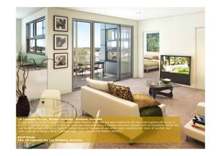 LM Capalaba Pty Ltd., Rhodes Capalaba , Brisbane, Australia
“In our effort to create a modern and comfortable lifestyle at Rhodes we were looking for the very best suppliers of luxury in
all kind of interior design. In this light we chose the integrated Bang & Olufsen television solution with no hesitation. Beside the
high level of picture and sound Bang & Olufsen focus on the ease-of-use which really underline our vision of comfort. And
when it comes to design, Bang & Olufsen really adds value to the modern lifestyle ”
                    design                                                   lifestyle.

Geoff Davey
CEO, LM Capalaba Pty Ltd.,Brisbane, Australia
 