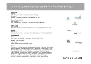 Bang & Olufsen products can be found at these projects

Australia
Sydney
185 Macquarie Stret | Developer: Tower Holdings
Brisbane
Rhodes Capalaba | Developer: LM Capalaba Pty Ltd
                                              Ltd.

Papua New Guinea
Port Moresby
The International| Developer: LM International Port Moresby

Cape Verde
Sao Vicente
Fortim de Mindelo Residence | Developer: Cape Verde Development Ltd.

China
Shanghai
Baccarat Residences | Developer: Shanghai Apartment (Mauritius) Co. Ltd.

South Africa
Pearl
Pearl Valey Golf Estates | Developer: Jumeirah Golf Estate

United Arab Emirates
Abu Dhabi
Zaya , Nurai Island | Developer: Zaya

Dubai
Whispering Pines at Jumeirah Golf Estate | Developer: Jumeirah Golf Estate
Flame Tre Ridge at Jumeirah Golf Estate | Developer: Jumeirah Golf Estate
Fireside Mansions at Jumeirah Golf Estate | Developer: Jumeirah Golf Estate
Sanctuary Fals at Jumeirah Golf Estate | Developer: Shaikh Holdings
Siena Lakes at Jumeirah Golf Estate | Developer: Tulip Busines Developers
Olive Point at Jumeirah Golf Estate | Developer: Tulip Busines Developers
Pentomenium Tower | Developer: Trident International Holdings
Erantis at Jumeirah Vilage South | Developer: Crown One Holdings
 