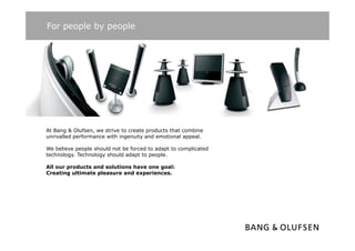 For people by people




At Bang & Olufsen, we strive to create products that combine
unrivalled performance with ingenuity and emotional appeal.

We believe people should not be forced to adapt to complicated
technology.
technology Technology should adapt to people
                                       people.

All our products and solutions have one goal:
Creating ultimate pleasure and experiences.
 