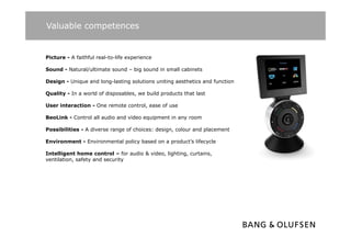 Valuable competences


Picture - A faithful real-to-life experience

Sound - N t
S   d Natural/ultimate sound – bi sound i small cabinets
            l/ lti  t      d big      d in   ll bi t

Design - Unique and long-lasting solutions uniting aesthetics and function

Q
Quality - In a world of disposables, we build products that last
      y                    p       ,          p

User interaction - One remote control, ease of use

BeoLink - Control all audio and video equipment in any room

Possibilities - A diverse range of choices: design, colour and placement

Environment - Environmental policy based on a product’s lifecycle

Intelligent h
I t lli     t home control – f audio & video, lighting, curtains,
                        t l for  di     id    li hti       t i
ventilation, safety and security
 