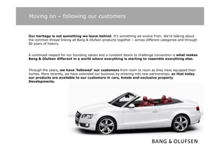 Moving on – following our customers


Our heritage is not something we leave behind. It’s something we evolve from. We’re talking about
the common thread linking all Bang & Olufsen products together – across different categories and through
80 years of history.
          f hi t


A continued respect for our founding values and a constant desire to challenge convention is what makes
Bang & Olufsen different in a world where everything is starting to resemble everything else.
    g                                               y    g            g                   y    g


Through the years, we have ‘followed’ our customers from room to room as they have equipped their
homes. More recently, we have extended our business by entering into new partnerships, so that today
our products are available to our customers in cars hotels and exclusive property
                                                 cars,
Developments.
 
