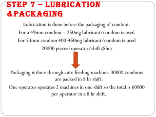 STEP 7 – LUbRICATION
&PACkAGING
      Lubrication is done before the packaging of condom.
    For a 49mm condom – 250mg lubricant/condom is used
    For 53mm condom 400-450mg lubricant/condom is used
               20000 pieces/operator/shift (8hr)



Packaging is done through auto feeding machine. 30000 condoms
                      are packed in 8 hr shift.
One operator operates 2 machines in one shift so the total is 60000
                    per operator in a 8 hr shift.
 