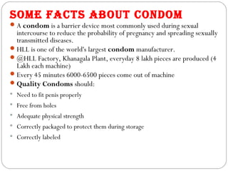 SOME FACTS AbOUT CONDOM
 A condom is a barrier device most commonly used during sexual
  intercourse to reduce the probability of pregnancy and spreading sexually
  transmitted diseases.
 HLL is one of the world's largest condom manufacturer.
 @HLL Factory, Khanagala Plant, everyday 8 lakh pieces are produced (4
  Lakh each machine)
 Every 45 minutes 6000-6500 pieces come out of machine
 Quality Condoms should:
 Need to fit penis properly
 Free from holes
 Adequate physical strength
 Correctly packaged to protect them during storage
 Correctly labeled
 