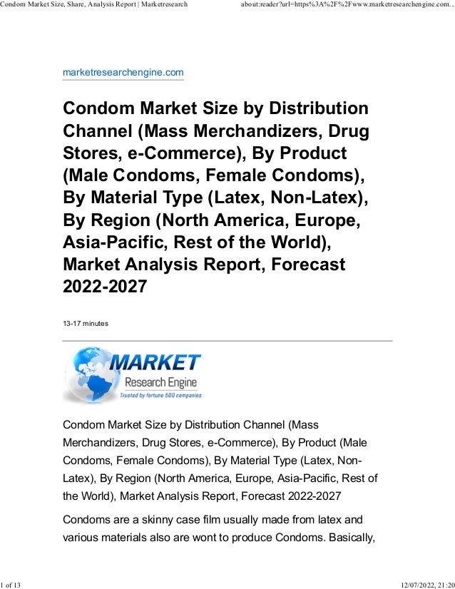 marketresearchengine.com
Condom Market Size by Distribution
Channel (Mass Merchandizers, Drug
Stores, e-Commerce), By Product
(Male Condoms, Female Condoms),
By Material Type (Latex, Non-Latex),
By Region (North America, Europe,
Asia-Pacific, Rest of the World),
Market Analysis Report, Forecast
2022-2027
13-17 minutes
Condom Market Size by Distribution Channel (Mass
Merchandizers, Drug Stores, e-Commerce), By Product (Male
Condoms, Female Condoms), By Material Type (Latex, Non-
Latex), By Region (North America, Europe, Asia-Pacific, Rest of
the World), Market Analysis Report, Forecast 2022-2027
Condoms are a skinny case film usually made from latex and
various materials also are wont to produce Condoms. Basically,
Condom Market Size, Share, Analysis Report | Marketresearch about:reader?url=https%3A%2F%2Fwww.marketresearchengine.com...
1 of 13 12/07/2022, 21:20
 