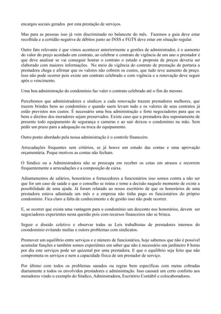 encargos sociais gerados por esta prestação de serviços.
Mas para as pessoas isso já vem discriminado no balancete do mês. Fazemos a guia deve estar
recolhida e a certidão negativa de débitos junto ao INSS e FGTS deve estar em situação regular.
Outro fato relevante é que vimos acontecer anteriormente a gestões de administrador, é o aumento
do valor do preço acordado em contrato, ao celebrar o contrato de vigência de um ano o prestador é
que deve analisar se vai conseguir honrar o contrato o estudo e proposta de preços deveria ser
elaborado com maiores informações. No meio da vigência do contrato de prestação de portaria a
prestadora chega e afirmar que os valores não cobrem os custos, que tudo teve aumento de preço.
Isso não pode ocorrer pois existe um contrato celebrado e com vigência e a renovação deve seguir
após o vencimento.
Uma boa administração do condomínio faz valer o contrato celebrado até o fim do mesmo.
Percebemos que administradores e síndicos a cada renovação trazem prestadores melhores, que
trazem brindes bens ao condomínio e quando saem levam tudo e os valores de seus contratos já
estão previstos nos custos. É necessário uma boa administração e forte negociadores para que os
bens e direitos dos moradores sejam preservados. Existe caso que a prestadora deu supostamente de
presente todo equipamento de segurança e cameras e ao sair deixou o condomínio na mão. Sem
pedir um prazo para a adequação ou troca do equipamento.
Outro ponto abordado pela nossa administração é o controle financeiro.
Arrecadações frequentes sem critérios, se já houve um estudo das contas e uma aprovação
orçamentária. Poque motivos as contas não fecham.
O Sindico ou a Administradora não se preocupa em receber os cotas em atrasos e recorrem
frequentemente a arrecadações e a composição de caixa.
Adiantamentos de salários, honorários a fornecedores a funcionários isso somos contra a não ser
que for um caso de saúde e que o conselho se reúna e tome a decisão naquele momento de existe a
possibilidade de uma ajuda. Já foram relatado ao nosso escritório de que os honorários de uma
prestadora estava adiantada um mês e a empresa não tinha pago os funcionários do próprio
condomínio. Fica claro a falta de conhecimento e de gestão isso não pode ocorrer.
E, se ocorrer que exista uma vantagem para o condomínio um desconto nos honorários, devem ser
negociadores experientes nesta questão pois com recursos financeiros não se brinca.
Seguir o dissído coletivo e observar todas as Leis trabalhistas de prestadores internos do
coondomínio evitando multas e outors problemas com síndicatos.
Promover um equilibrio entre serviços e e número de funcionários, hoje sabemos que não é possível
acumular funções e também somos experiêntes em saber que não é necessário um jardineiro 8 horas
por dia este serviços pode ser quizenal por uma prestadora. E que o equilibrio seja feito que não
comprometa os serviços e nem a capacidade física de um prestador de serviço.
Por último com todos os problemas sanados ou regras bem específicas com metas cobradas
diariamente a todos os envolvidos prestadores e administração. Isso causará um certo conforto aos
moradores vindo o exemplo do Sindico, Adminstradora, Escritório Contábil e colocaboradores.
 