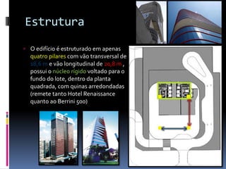 Estrutura
 O edifício é estruturado em apenas
quatro pilares com vão transversal de
18,6 m e vão longitudinal de 20,8 m ,
possui o núcleo rígido voltado para o
fundo do lote, dentro da planta
quadrada, com quinas arredondadas
(remete tanto Hotel Renaissance
quanto ao Berrini 500)
 