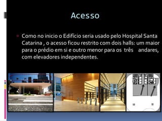 Acesso
 Como no inicio o Edifício seria usado pelo Hospital Santa
Catarina , o acesso ficou restrito com dois halls: um maior
para o prédio em si e outro menor para os três andares,
com elevadores independentes.
 